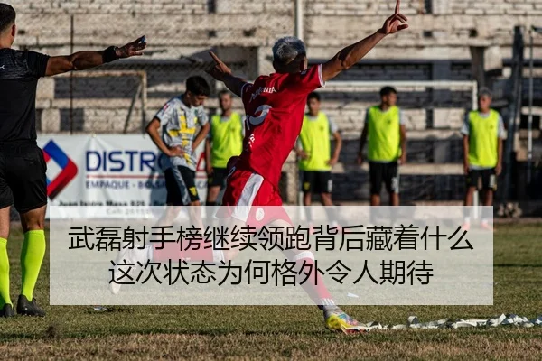 武磊射手榜继续领跑背后藏着什么 这次状态为何格外令人期待